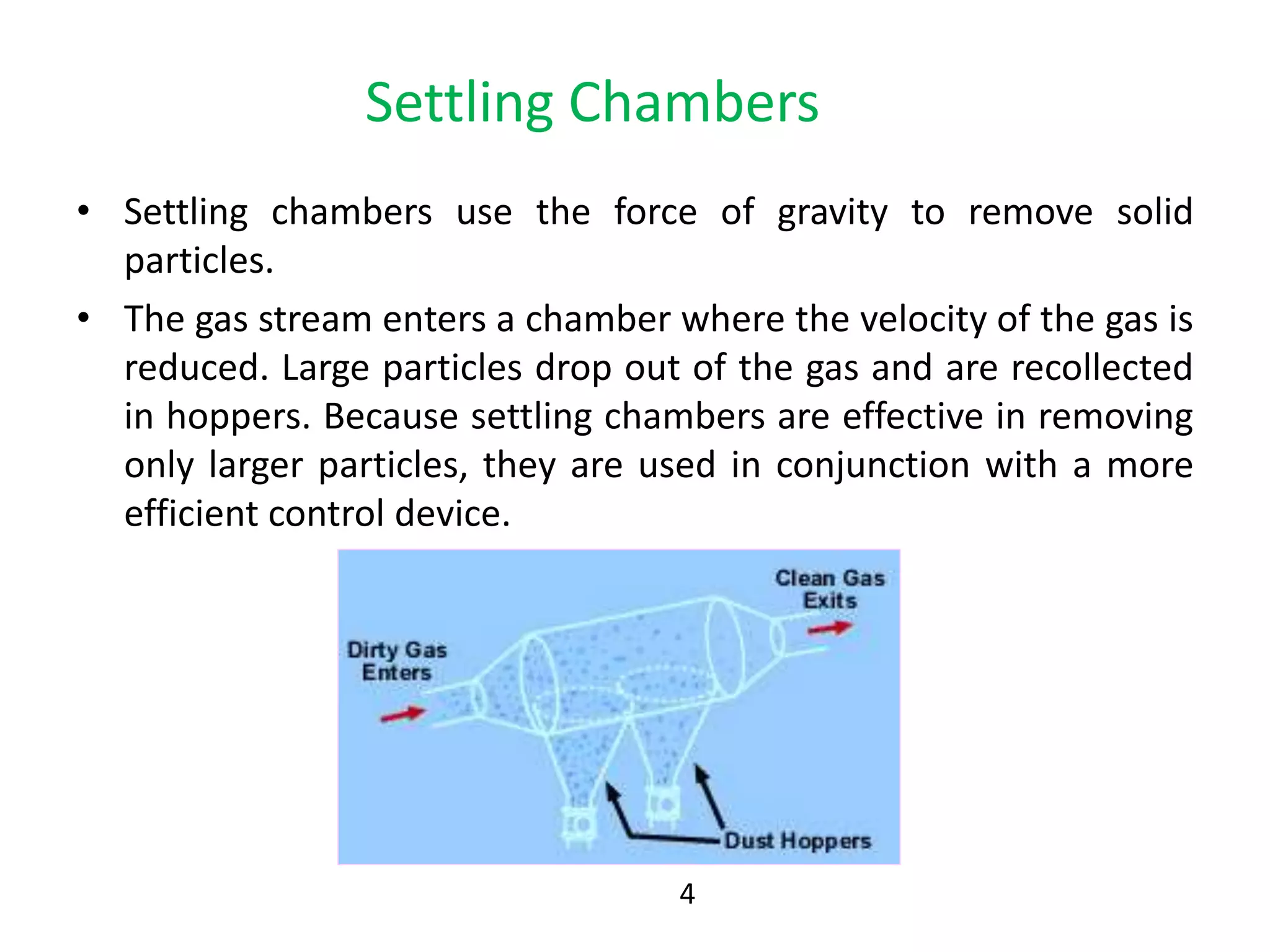 Settling Chambers
• Settling chambers use the force of gravity to remove solid
particles.
• The gas stream enters a chamber where the velocity of the gas is
reduced. Large particles drop out of the gas and are recollected
in hoppers. Because settling chambers are effective in removing
only larger particles, they are used in conjunction with a more
efficient control device.
4
 