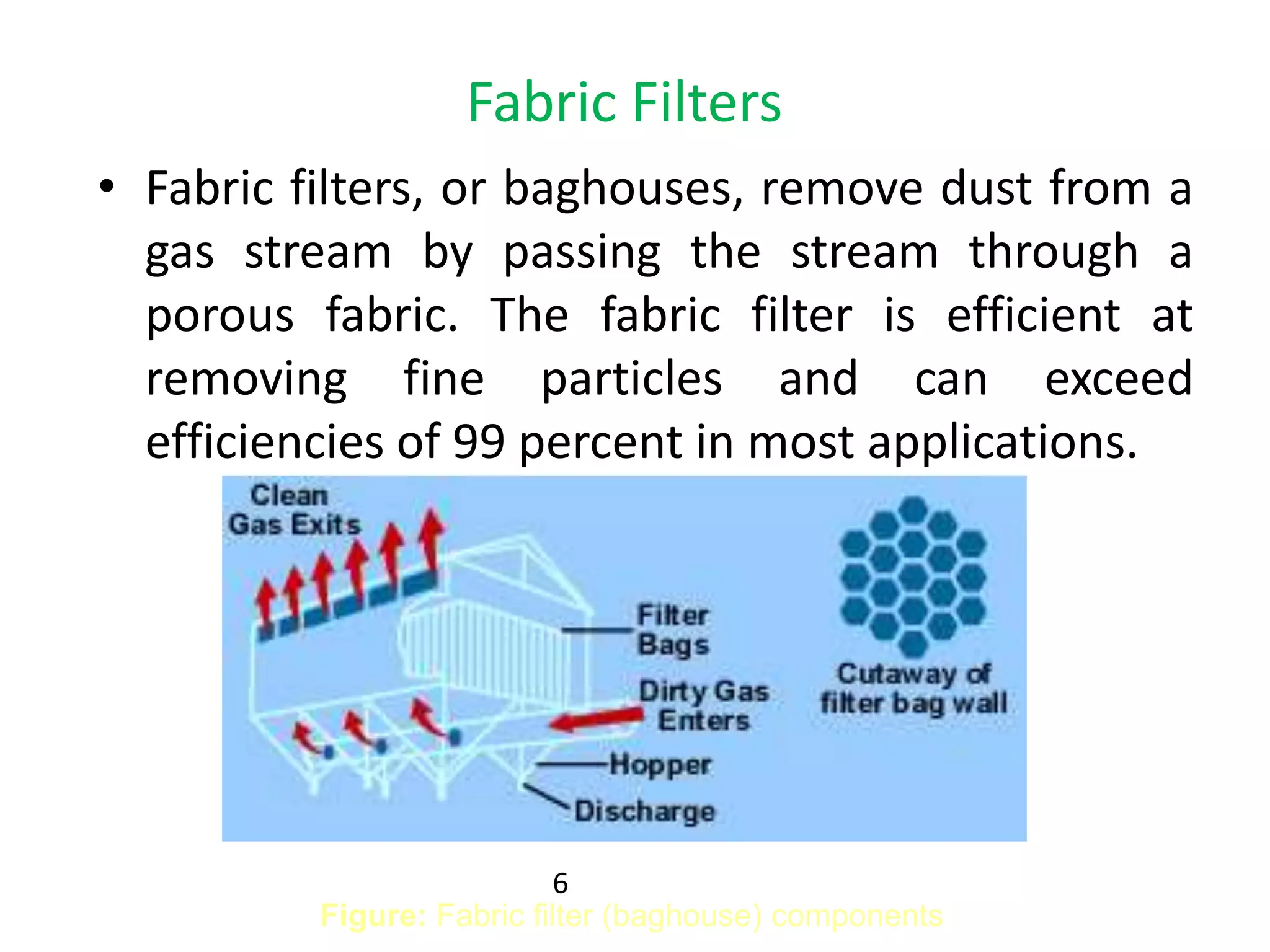 Fabric Filters
• Fabric filters, or baghouses, remove dust from a
gas stream by passing the stream through a
porous fabric. The fabric filter is efficient at
removing fine particles and can exceed
efficiencies of 99 percent in most applications.
Figure: Fabric filter (baghouse) components
6
 