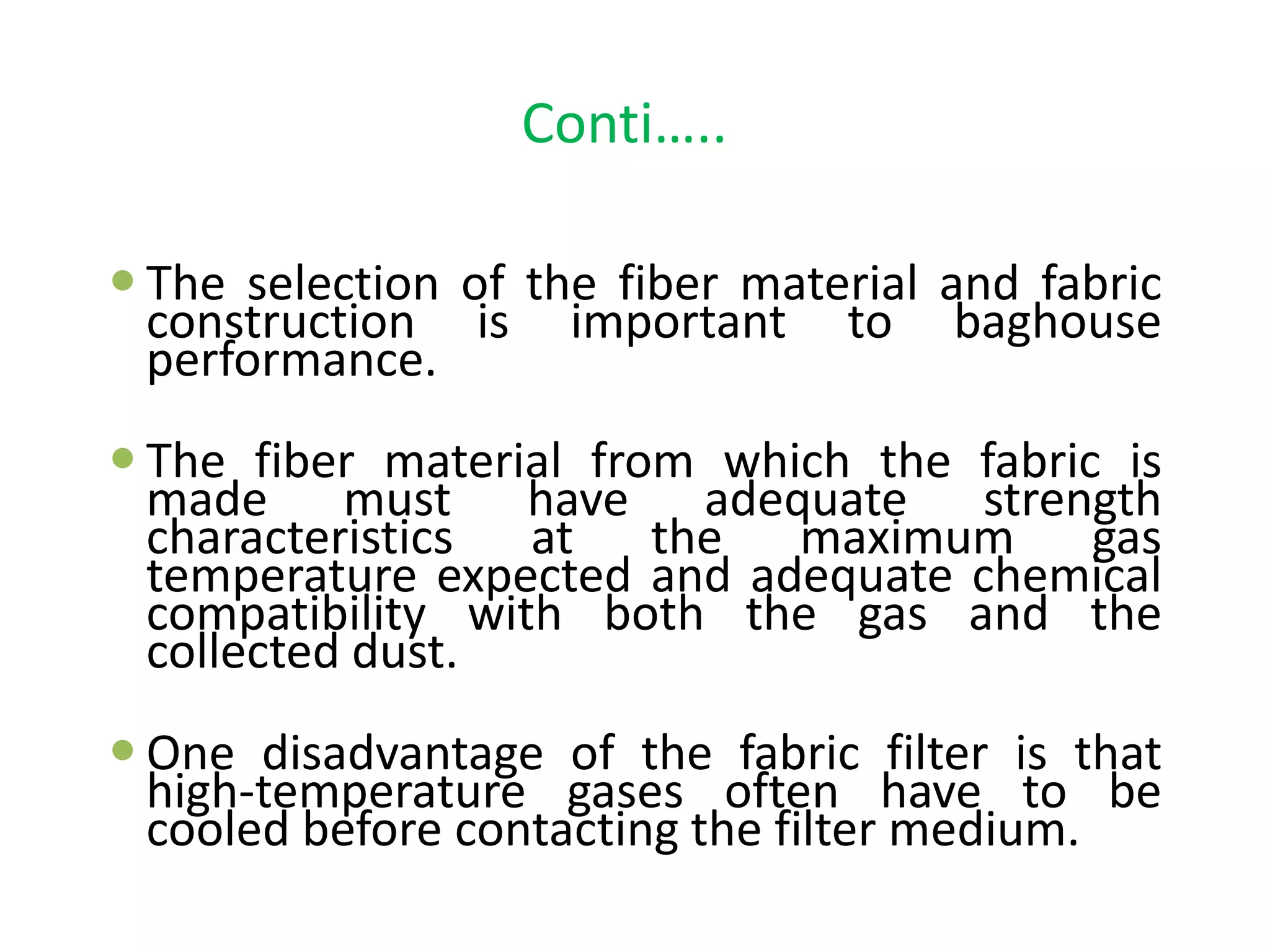 Conti…..
 The selection of the fiber material and fabric
construction is important to baghouse
performance.
 The fiber material from which the fabric is
made must have adequate strength
characteristics at the maximum gas
temperature expected and adequate chemical
compatibility with both the gas and the
collected dust.
 One disadvantage of the fabric filter is that
high-temperature gases often have to be
cooled before contacting the filter medium.
 