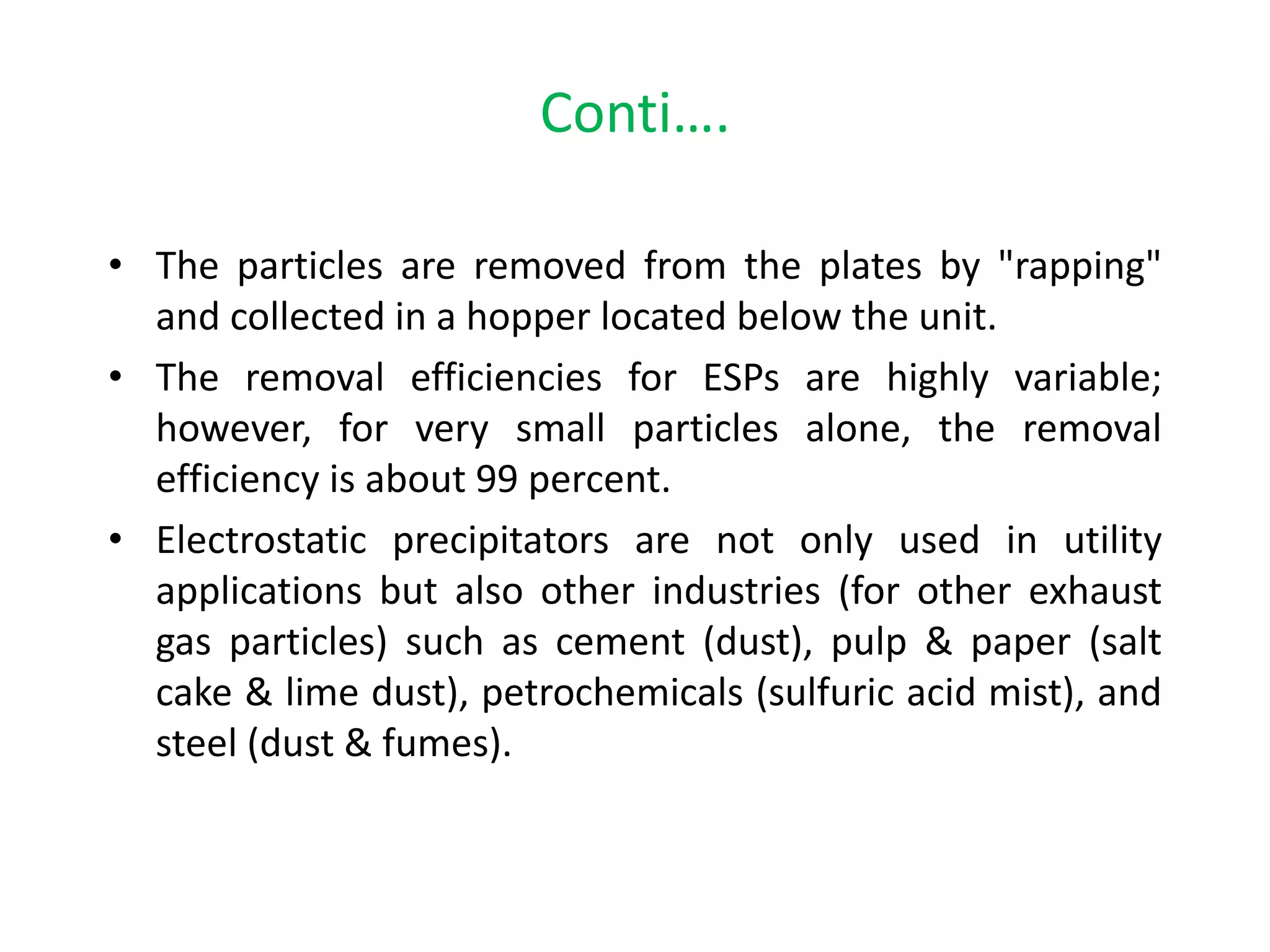 Conti….
• The particles are removed from the plates by "rapping"
and collected in a hopper located below the unit.
• The removal efficiencies for ESPs are highly variable;
however, for very small particles alone, the removal
efficiency is about 99 percent.
• Electrostatic precipitators are not only used in utility
applications but also other industries (for other exhaust
gas particles) such as cement (dust), pulp & paper (salt
cake & lime dust), petrochemicals (sulfuric acid mist), and
steel (dust & fumes).
 