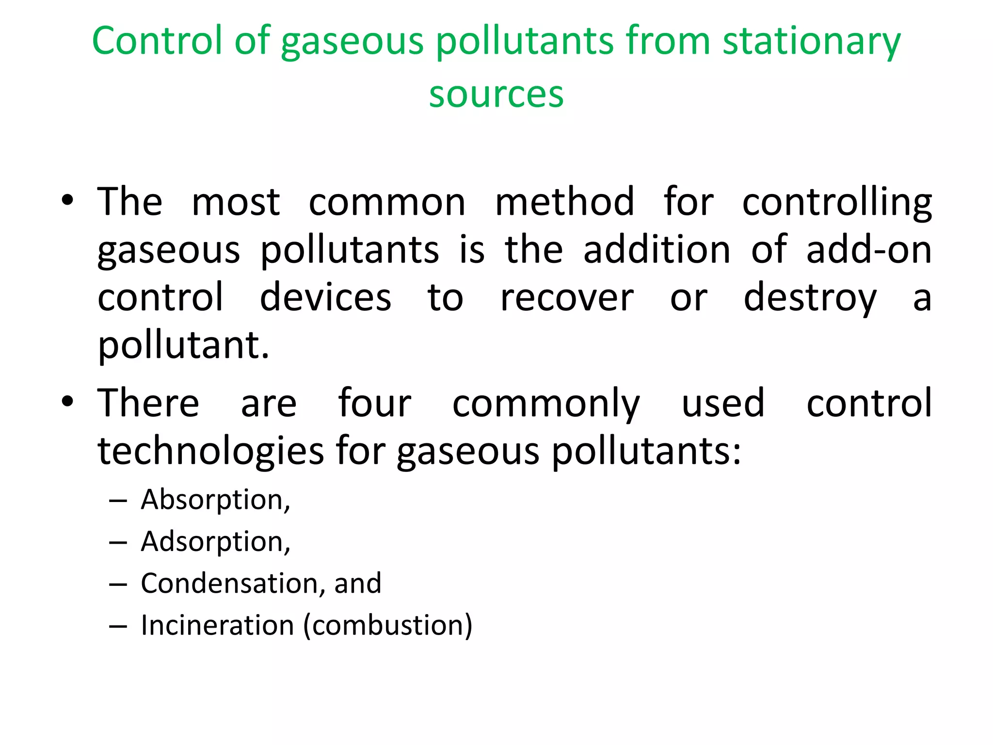 Control of gaseous pollutants from stationary
sources
• The most common method for controlling
gaseous pollutants is the addition of add-on
control devices to recover or destroy a
pollutant.
• There are four commonly used control
technologies for gaseous pollutants:
– Absorption,
– Adsorption,
– Condensation, and
– Incineration (combustion)
 