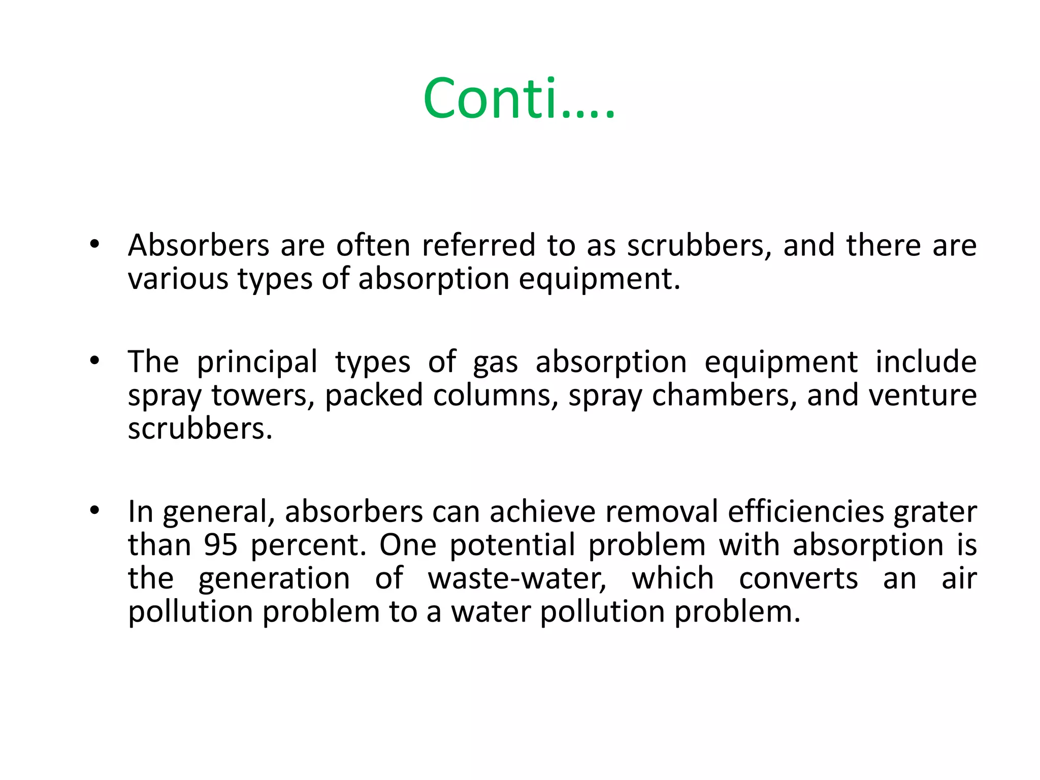 Conti….
• Absorbers are often referred to as scrubbers, and there are
various types of absorption equipment.
• The principal types of gas absorption equipment include
spray towers, packed columns, spray chambers, and venture
scrubbers.
• In general, absorbers can achieve removal efficiencies grater
than 95 percent. One potential problem with absorption is
the generation of waste-water, which converts an air
pollution problem to a water pollution problem.
 