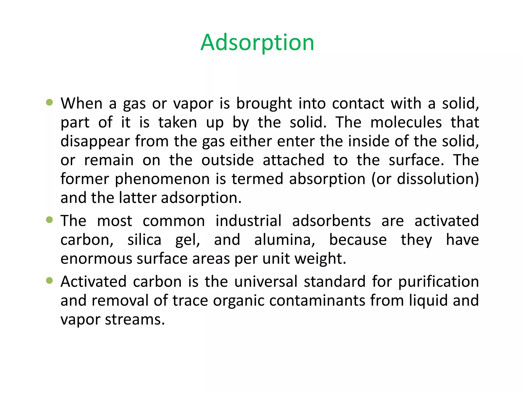 Adsorption
 When a gas or vapor is brought into contact with a solid,
part of it is taken up by the solid. The molecules that
disappear from the gas either enter the inside of the solid,
or remain on the outside attached to the surface. The
former phenomenon is termed absorption (or dissolution)
and the latter adsorption.
 The most common industrial adsorbents are activated
carbon, silica gel, and alumina, because they have
enormous surface areas per unit weight.
 Activated carbon is the universal standard for purification
and removal of trace organic contaminants from liquid and
vapor streams.
 