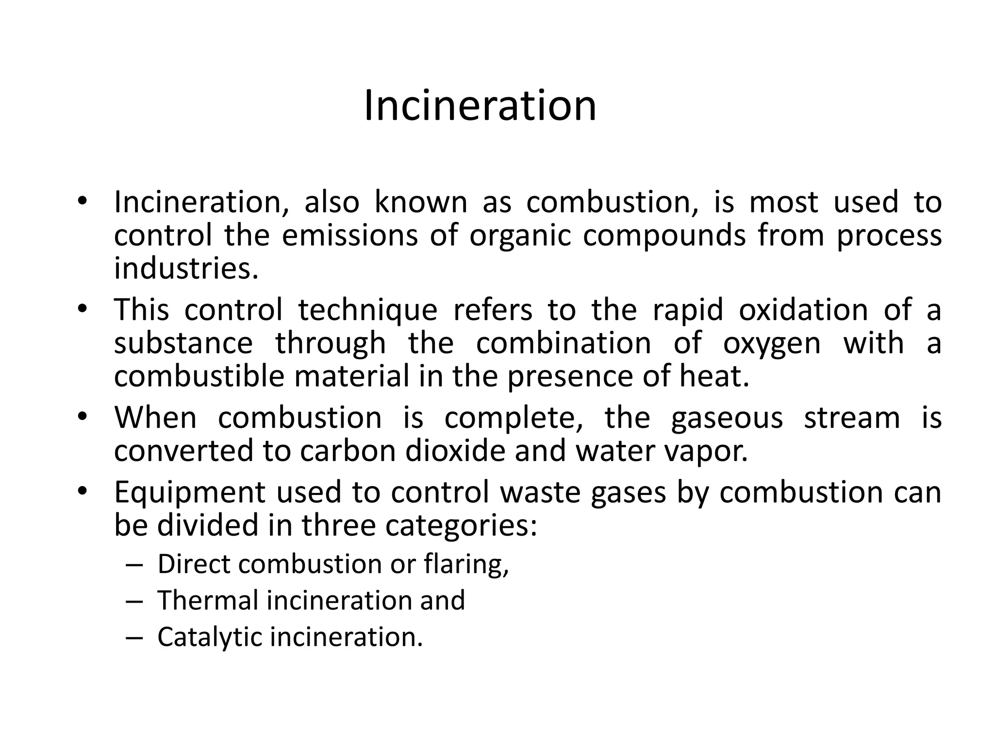 Incineration
• Incineration, also known as combustion, is most used to
control the emissions of organic compounds from process
industries.
• This control technique refers to the rapid oxidation of a
substance through the combination of oxygen with a
combustible material in the presence of heat.
• When combustion is complete, the gaseous stream is
converted to carbon dioxide and water vapor.
• Equipment used to control waste gases by combustion can
be divided in three categories:
– Direct combustion or flaring,
– Thermal incineration and
– Catalytic incineration.
 