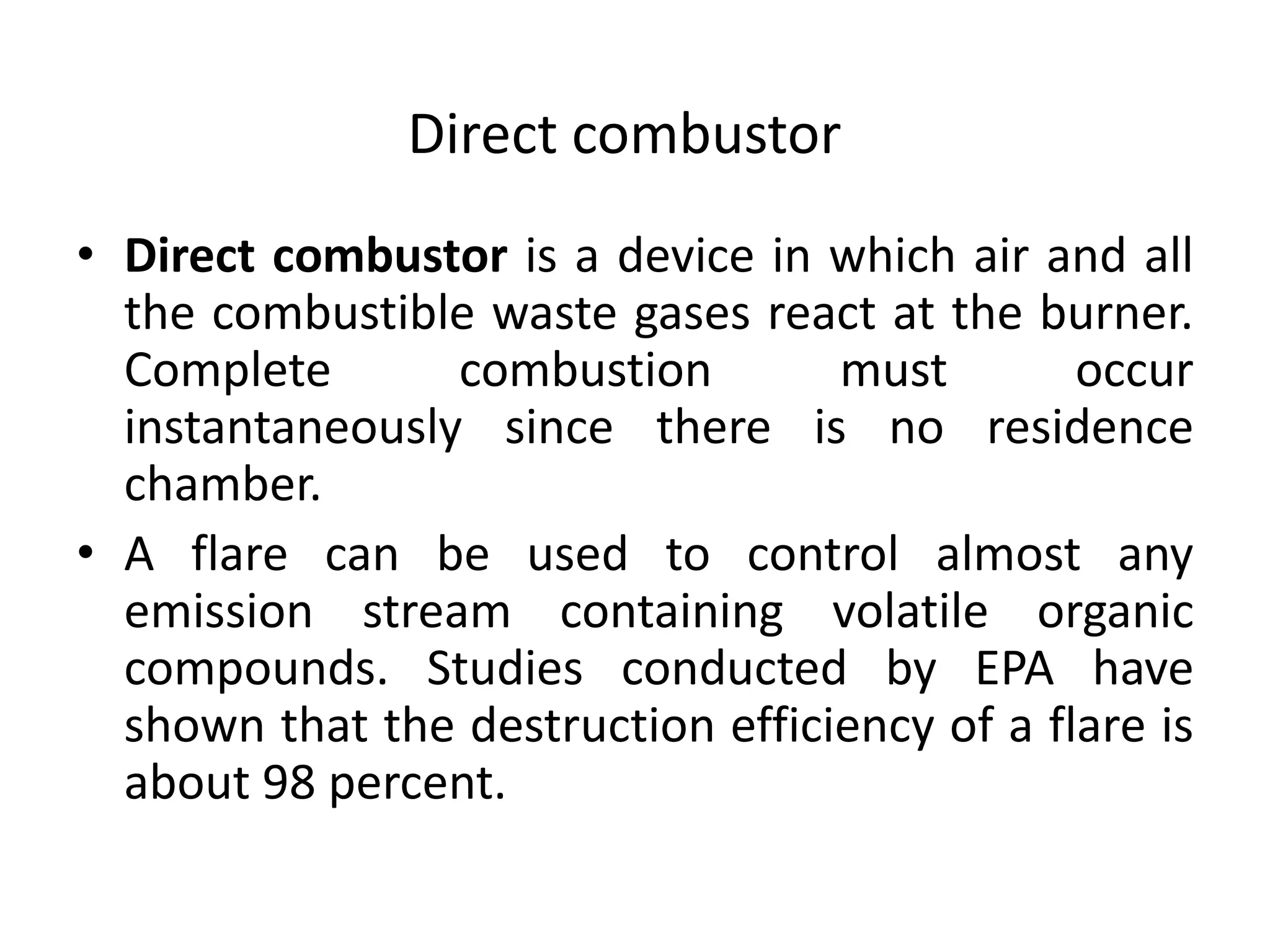 Direct combustor
• Direct combustor is a device in which air and all
the combustible waste gases react at the burner.
Complete combustion must occur
instantaneously since there is no residence
chamber.
• A flare can be used to control almost any
emission stream containing volatile organic
compounds. Studies conducted by EPA have
shown that the destruction efficiency of a flare is
about 98 percent.
 