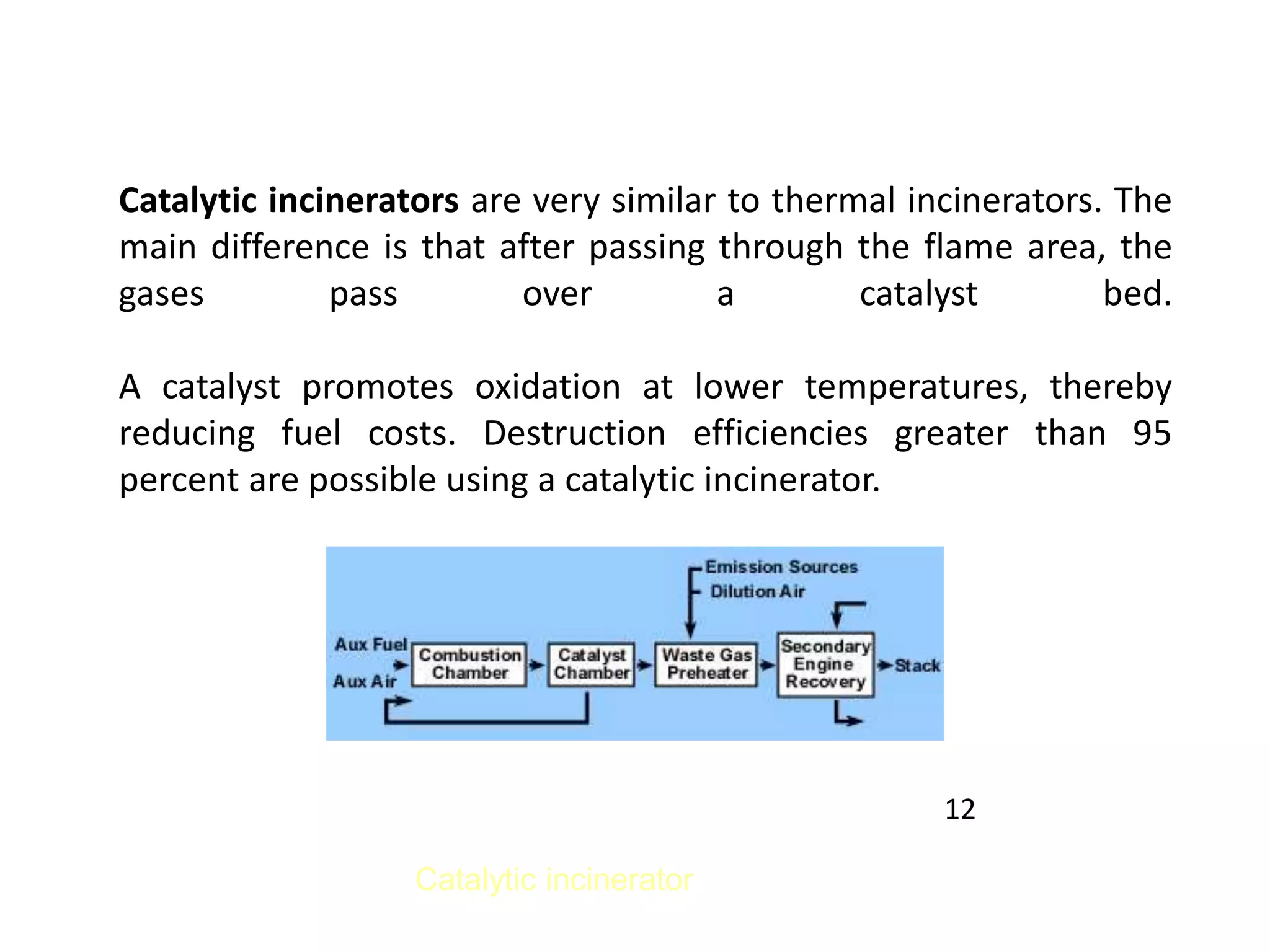 Catalytic incinerators are very similar to thermal incinerators. The
main difference is that after passing through the flame area, the
gases pass over a catalyst bed.
A catalyst promotes oxidation at lower temperatures, thereby
reducing fuel costs. Destruction efficiencies greater than 95
percent are possible using a catalytic incinerator.
Catalytic incinerator
12
 