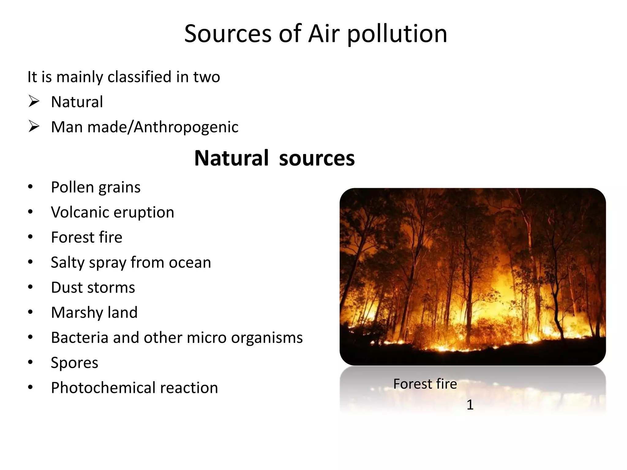 Sources of Air pollution
It is mainly classified in two
 Natural
 Man made/Anthropogenic
Natural sources
• Pollen grains
• Volcanic eruption
• Forest fire
• Salty spray from ocean
• Dust storms
• Marshy land
• Bacteria and other micro organisms
• Spores
• Photochemical reaction Forest fire
1
 