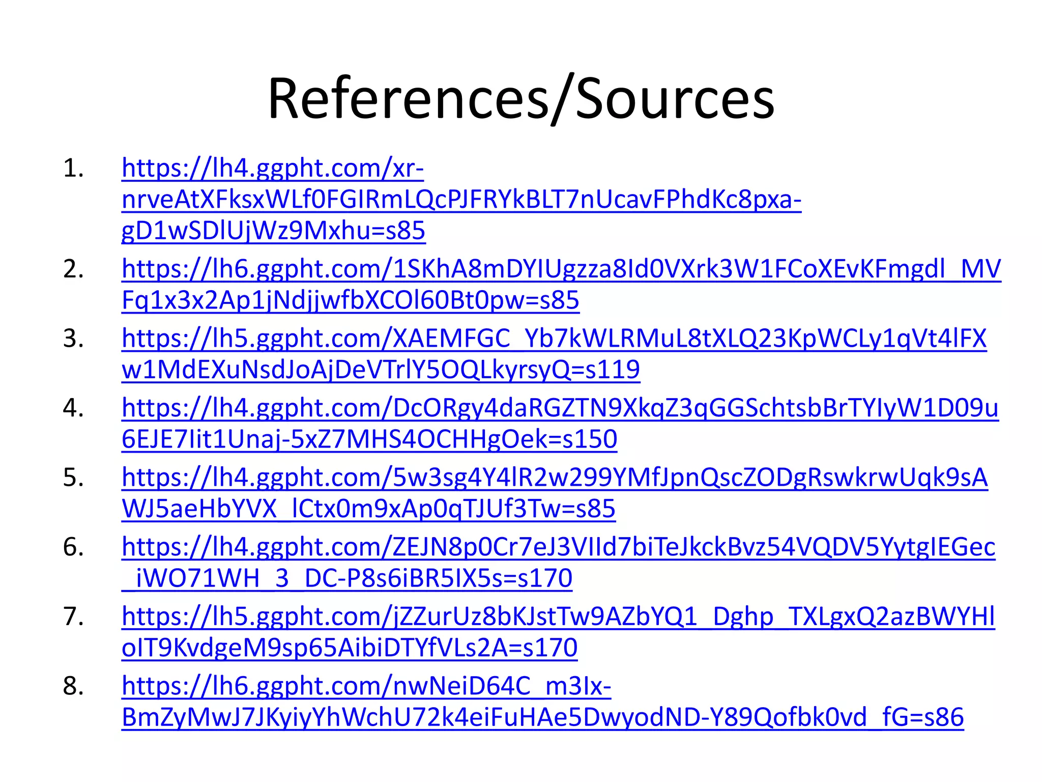 References/Sources
1. https://lh4.ggpht.com/xr-
nrveAtXFksxWLf0FGIRmLQcPJFRYkBLT7nUcavFPhdKc8pxa-
gD1wSDlUjWz9Mxhu=s85
2. https://lh6.ggpht.com/1SKhA8mDYIUgzza8Id0VXrk3W1FCoXEvKFmgdl_MV
Fq1x3x2Ap1jNdjjwfbXCOl60Bt0pw=s85
3. https://lh5.ggpht.com/XAEMFGC_Yb7kWLRMuL8tXLQ23KpWCLy1qVt4lFX
w1MdEXuNsdJoAjDeVTrlY5OQLkyrsyQ=s119
4. https://lh4.ggpht.com/DcORgy4daRGZTN9XkqZ3qGGSchtsbBrTYIyW1D09u
6EJE7Iit1Unaj-5xZ7MHS4OCHHgOek=s150
5. https://lh4.ggpht.com/5w3sg4Y4lR2w299YMfJpnQscZODgRswkrwUqk9sA
WJ5aeHbYVX_lCtx0m9xAp0qTJUf3Tw=s85
6. https://lh4.ggpht.com/ZEJN8p0Cr7eJ3VIId7biTeJkckBvz54VQDV5YytgIEGec
_iWO71WH_3_DC-P8s6iBR5IX5s=s170
7. https://lh5.ggpht.com/jZZurUz8bKJstTw9AZbYQ1_Dghp_TXLgxQ2azBWYHl
oIT9KvdgeM9sp65AibiDTYfVLs2A=s170
8. https://lh6.ggpht.com/nwNeiD64C_m3Ix-
BmZyMwJ7JKyiyYhWchU72k4eiFuHAe5DwyodND-Y89Qofbk0vd_fG=s86
 