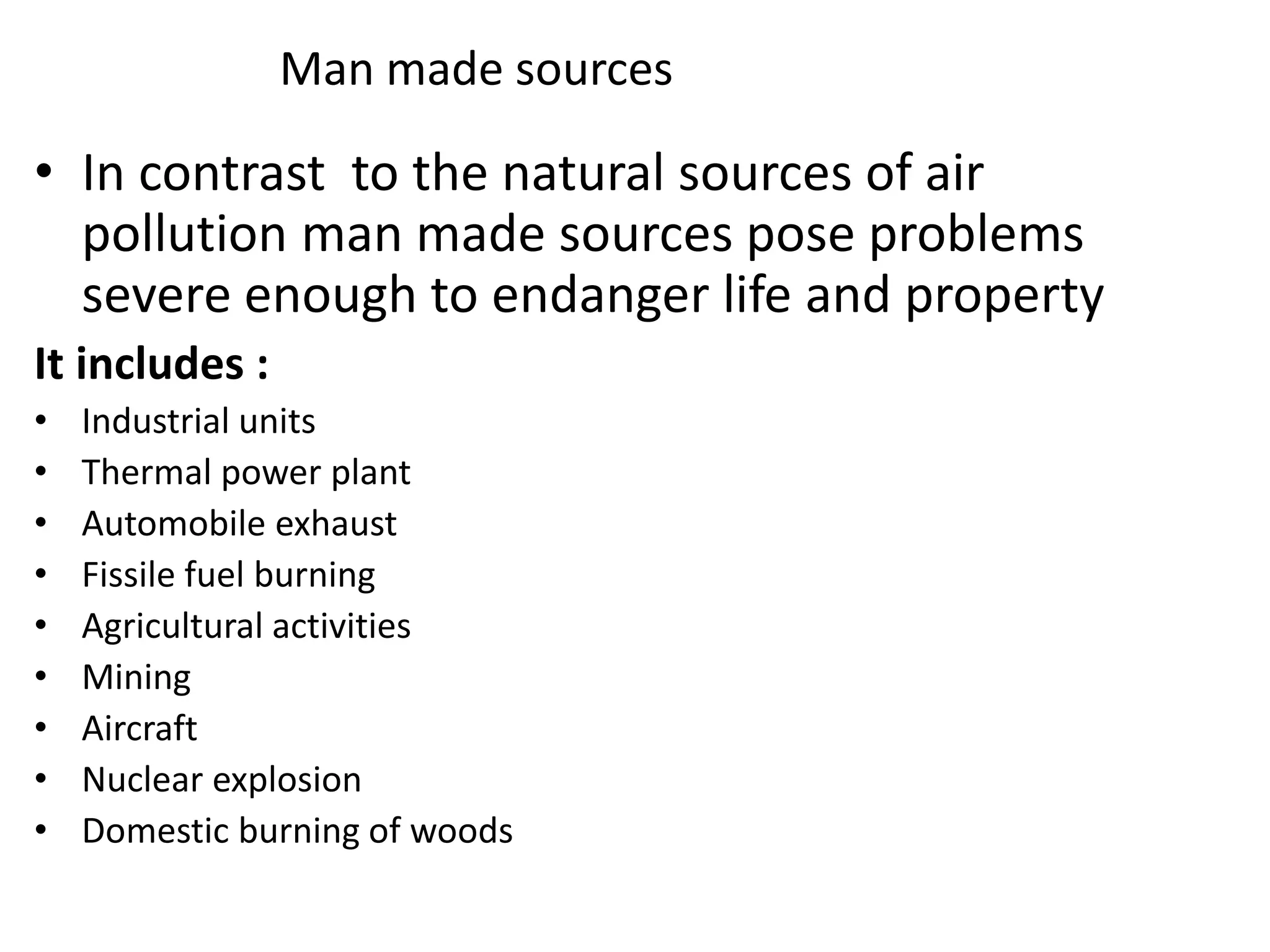 Man made sources
• In contrast to the natural sources of air
pollution man made sources pose problems
severe enough to endanger life and property
It includes :
• Industrial units
• Thermal power plant
• Automobile exhaust
• Fissile fuel burning
• Agricultural activities
• Mining
• Aircraft
• Nuclear explosion
• Domestic burning of woods
 