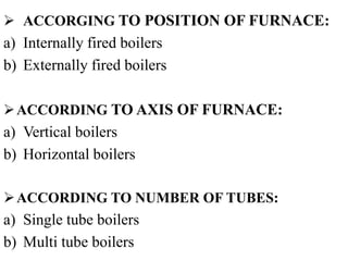  ACCORGING TO POSITION OF FURNACE:
a) Internally fired boilers
b) Externally fired boilers
ACCORDING TO AXIS OF FURNACE:
a) Vertical boilers
b) Horizontal boilers
ACCORDING TO NUMBER OF TUBES:
a) Single tube boilers
b) Multi tube boilers
 