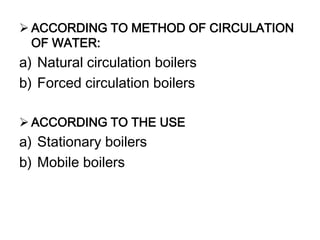  ACCORDING TO METHOD OF CIRCULATION
OF WATER:
a) Natural circulation boilers
b) Forced circulation boilers
 ACCORDING TO THE USE
a) Stationary boilers
b) Mobile boilers
 
