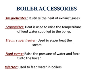 Air preheater : It utilize the heat of exhaust gases.
Economizer: Heat is used to raise the temperature
of feed water supplied to the boiler.
Steam super heater: Used to super heat the
steam.
Feed pump: Raise the pressure of water and force
it into the boiler.
Injector: Used to feed water in boilers.
 