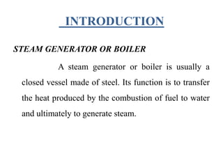 INTRODUCTION
STEAM GENERATOR OR BOILER
A steam generator or boiler is usually a
closed vessel made of steel. Its function is to transfer
the heat produced by the combustion of fuel to water
and ultimately to generate steam.
 
