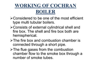 WORKING OF COCHRAN
BOILER
Considered to be one of the most efficient
type multi tubular boilers.
Consists of external cylindrical shell and
fire box. The shell and fire box both are
hemispherical.
The fire box and combustion chamber is
connected through a short pipe.
The flue gases from the combustion
chamber flow to the smoke box through a
number of smoke tubes.
 