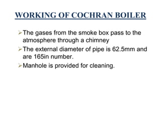 WORKING OF COCHRAN BOILER
The gases from the smoke box pass to the
atmosphere through a chimney
The external diameter of pipe is 62.5mm and
are 165in number.
Manhole is provided for cleaning.
 