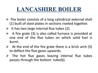 LANCASHIRE BOILER
 The boiler consists of a long cylindrical external shell
(1) built of steel plates in sections riveted together.
 It has two large internal flue tubes (2).
 A fire grate (3) is also called furnace is provided at
one end of the flue tubes on which solid fuel is
burnt.
 At the end of the fire grate there is a brick arch (5)
to deflect the flue gases upwards.
 The hot flue gases leaving internal flue tubes
passes through the bottom tube(6).
 
