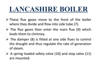 LANCASHIRE BOILER
 These flue gases move to the front of the boiler
where they divide and flow into side tube (7).
 The flue gases then enter the main flue (9) which
leads them to chimney.
 The damper (8) is fitted at one side flues to control
the draught and thus regulate the rate of generation
of steam.
 A spring loaded safety valve (10) and stop valve (11)
are mounted.
 