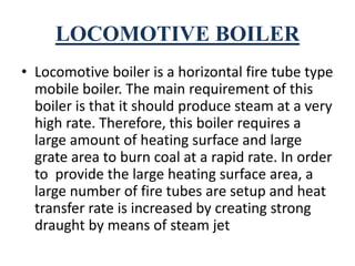 LOCOMOTIVE BOILER
• Locomotive boiler is a horizontal fire tube type
mobile boiler. The main requirement of this
boiler is that it should produce steam at a very
high rate. Therefore, this boiler requires a
large amount of heating surface and large
grate area to burn coal at a rapid rate. In order
to provide the large heating surface area, a
large number of fire tubes are setup and heat
transfer rate is increased by creating strong
draught by means of steam jet
 