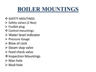 BOILER MOUNTINGS
 SAFETY MOUTINGS
 Safety valves (2 Nos)
 Fusible plug
 Control mountings
 Water level indicator
 Pressure Gauge
 Blow of cock
 Steam stop valve
 Feed check valve
Inspection Mountings
 Man hole
 Mud hole
 