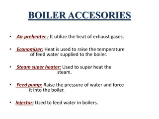 BOILER ACCESORIES
• Air preheater : It utilize the heat of exhaust gases.
• Economizer: Heat is used to raise the temperature
of feed water supplied to the boiler.
• Steam super heater: Used to super heat the
steam.
• Feed pump: Raise the pressure of water and force
it into the boiler.
• Injector: Used to feed water in boilers.
 