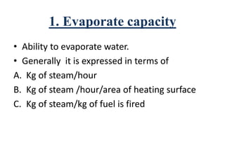 1. Evaporate capacity
• Ability to evaporate water.
• Generally it is expressed in terms of
A. Kg of steam/hour
B. Kg of steam /hour/area of heating surface
C. Kg of steam/kg of fuel is fired
 