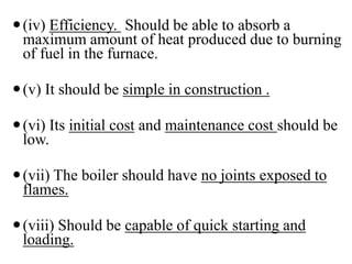 (iv) Efficiency. Should be able to absorb a
maximum amount of heat produced due to burning
of fuel in the furnace.
(v) It should be simple in construction .
(vi) Its initial cost and maintenance cost should be
low.
(vii) The boiler should have no joints exposed to
flames.
(viii) Should be capable of quick starting and
loading.
 