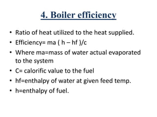 4. Boiler efficiency
• Ratio of heat utilized to the heat supplied.
• Efficiency= ma ( h – hf )/c
• Where ma=mass of water actual evaporated
to the system
• C= calorific value to the fuel
• hf=enthalpy of water at given feed temp.
• h=enthalpy of fuel.
 