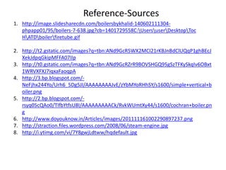 1. http://image.slidesharecdn.com/boilersbykhalid-140602111304-
phpapp01/95/boilers-7-638.jpg?cb=1401729558C:UsersuserDesktopToc
HATDboilerfiretube.gif
2. http://t2.gstatic.com/images?q=tbn:ANd9GcR5WX2MCI21rKBJnBdClUQqP1ghBEcJ
XekJdpqGkipMFFA07IIp
3. http://t0.gstatic.com/images?q=tbn:ANd9GcRZrR9BOVSHGQ95gSzTFKySkqIv6OBxt
1WRVXFXJ7iqxaFaoqpA
4. http://3.bp.blogspot.com/-
NeFjhx244Yo/Urh6_5Dg5JI/AAAAAAAAJvE/zYbMYoRHhSY/s1600/simple+vertical+b
oiler.png
5. http://2.bp.blogspot.com/-
rsyq05cQAo0/TlfbYtfsU8I/AAAAAAAAACk/RvkWUmtXy44/s1600/cochran+boiler.pn
g
6. http://www.doyouknow.in/Articles/images/201111161002290897237.png
7. http://straction.files.wordpress.com/2008/06/steam-engine.jpg
8. http://i.ytimg.com/vi/7Y8gwjLdtww/hqdefault.jpg
Reference-Sources
 
