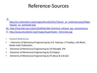Reference-Sources
9.
http://en.citizendium.org/images/thumb/2/2e/Tubular_air_preheater.png/350px-
Tubular_air_preheater.png
10. http://img.tjskl.org.cn/pic/z25d9cb2-0x0-1/vertical_exhaust_gas_economizer.g
11. http://www.cleanboiler.org/Images/Superheater_Schematic.jpg
• Content References
• – Elements of Mechanical Engineering by H.G. Katariya, J.P Hadiya, S.M.Bhatt ,
Books India Publication.
• -Elements of Mechanical Engineering by V.K.Manglik, PHI
• -Elements of Mechanical Engineering by R.K Rajput.
• -Elements of Mechanical Engineering by P.S.Desai & S.B.Soni
 