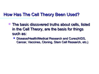 How Has The Cell Theory Been Used?How Has The Cell Theory Been Used?
 The basic discovered truths about cells, listedThe basic discovered truths about cells, listed
in the Cell Theory, are the basis for thingsin the Cell Theory, are the basis for things
such as:such as:
 Disease/Health/Medical Research and Cures(AIDS,Disease/Health/Medical Research and Cures(AIDS,
Cancer, Vaccines, Cloning, Stem Cell Research, etc.)Cancer, Vaccines, Cloning, Stem Cell Research, etc.)
 