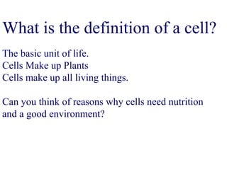 What is the definition of a cell?
The basic unit of life.
Cells Make up Plants
Cells make up all living things.
Can you think of reasons why cells need nutrition
and a good environment?
 