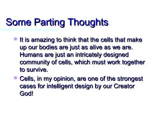 Some Parting ThoughtsSome Parting Thoughts
 It is amazing to think that the cells that makeIt is amazing to think that the cells that make
up our bodies are just as alive as we are.up our bodies are just as alive as we are.
Humans are just an intricately designedHumans are just an intricately designed
community of cells, which must work togethercommunity of cells, which must work together
to survive.to survive.
 Cells, in my opinion, are one of the strongestCells, in my opinion, are one of the strongest
cases for intelligent design by our Creatorcases for intelligent design by our Creator
God!God!
 