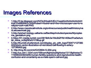 Images ReferencesImages References
 1.http://3.bp.blogspot.com/NX3o3HssjkI/UEmYoopb5xI/AAAAAAAAAH1.http://3.bp.blogspot.com/NX3o3HssjkI/UEmYoopb5xI/AAAAAAAAAH
k/pE33sBBi90E/s1600/Robert+Hooke+and+the+microscope+use+to+ak/pE33sBBi90E/s1600/Robert+Hooke+and+the+microscope+use+to+a
nalyze+cork+cell.PNGnalyze+cork+cell.PNG
 2.http://www.masslocalinstitute.org/onlinecourses/publichealthhistory/va2.http://www.masslocalinstitute.org/onlinecourses/publichealthhistory/va
nLeeuwenhoek.jpgnLeeuwenhoek.jpg
 3.http://wishart.biology.ualberta.ca/BacMap/includes/species/Mycoplas3.http://wishart.biology.ualberta.ca/BacMap/includes/species/Mycoplas
ma_genitalium.pngma_genitalium.png
 4.https://31.media.tumblr.com/3819bfc3e1fdc2b2f1fb1406ecf7ca5e/tum4.https://31.media.tumblr.com/3819bfc3e1fdc2b2f1fb1406ecf7ca5e/tum
blr_inline_nc5kjt5EeG1t196up.gifblr_inline_nc5kjt5EeG1t196up.gif
 5.http://thumb9.shutterstock.com/display_pic_with_logo/730471/1273805.http://thumb9.shutterstock.com/display_pic_with_logo/730471/127380
422/stock-vector-illustration-of-red-blood-cell-flowing-in-artery-422/stock-vector-illustration-of-red-blood-cell-flowing-in-artery-
127380422.jpg127380422.jpg
 6. http://img.tfd.com/mk/O/X2604-O-20A.png6. http://img.tfd.com/mk/O/X2604-O-20A.png
 7.http://us.cdn1.123rf.com/168nwm/lightwise/lightwise1311/lightwise137.http://us.cdn1.123rf.com/168nwm/lightwise/lightwise1311/lightwise13
1100063/23843295-human-fertility-questions-and-reproductive-health-1100063/23843295-human-fertility-questions-and-reproductive-health-
confusion-and-uncertainty-as-a-male-sperm-cell-and.jpgconfusion-and-uncertainty-as-a-male-sperm-cell-and.jpg
 