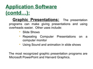 Application Software
(contd…):
Graphic Presentations: The presentation
programs can make giving presentations and using
overheads easier. Other uses include:
 Slide Shows
 Repeating Computer Presentations on a
computer monitor
 Using Sound and animation in slide shows
The most recognized graphic presentation programs are
Microsoft PowerPoint and Harvard Graphics.
 
