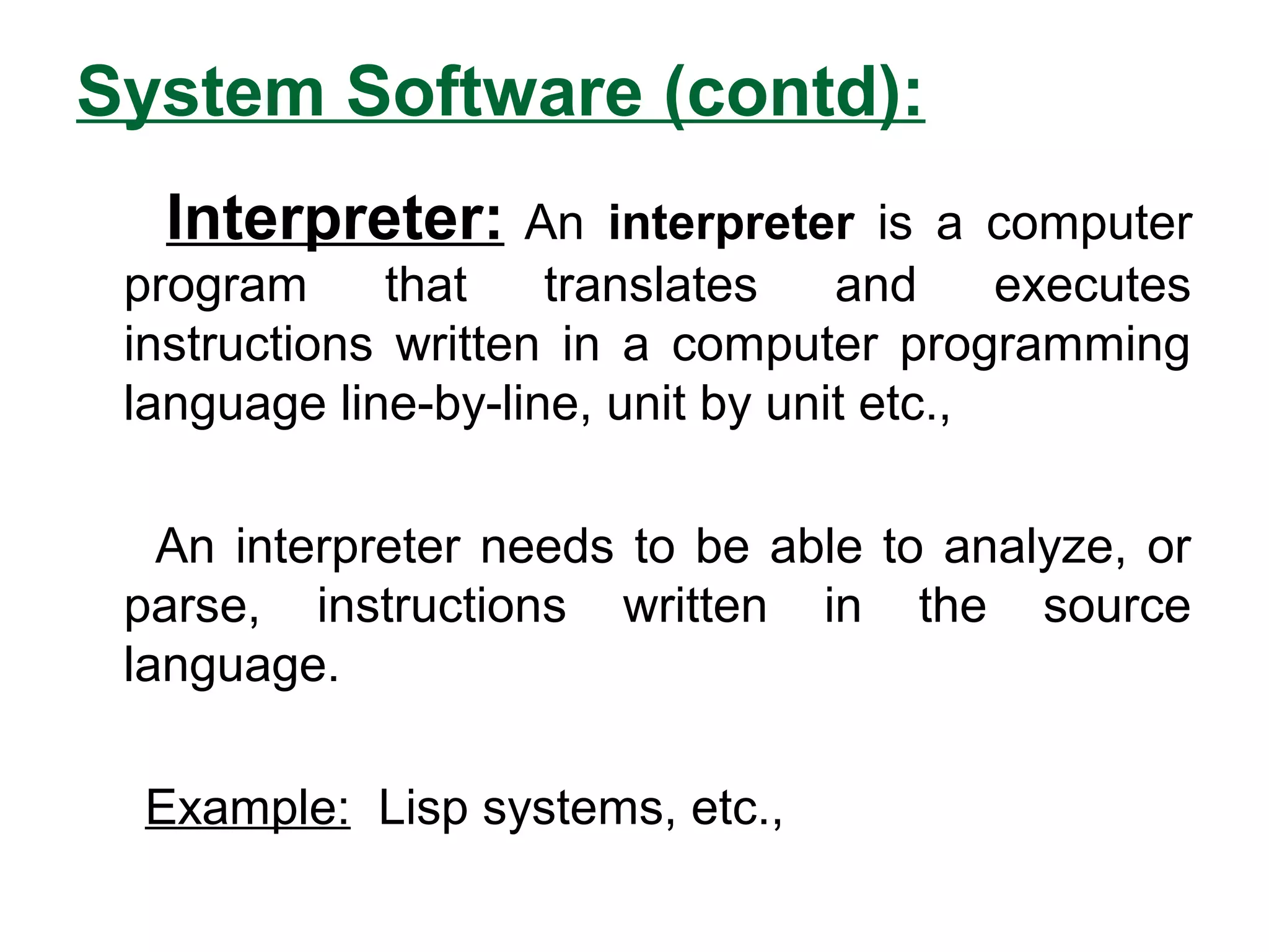 System Software (contd):
Interpreter: An interpreter is a computer
program that translates and executes
instructions written in a computer programming
language line-by-line, unit by unit etc.,
An interpreter needs to be able to analyze, or
parse, instructions written in the source
language.
Example: Lisp systems, etc.,
 