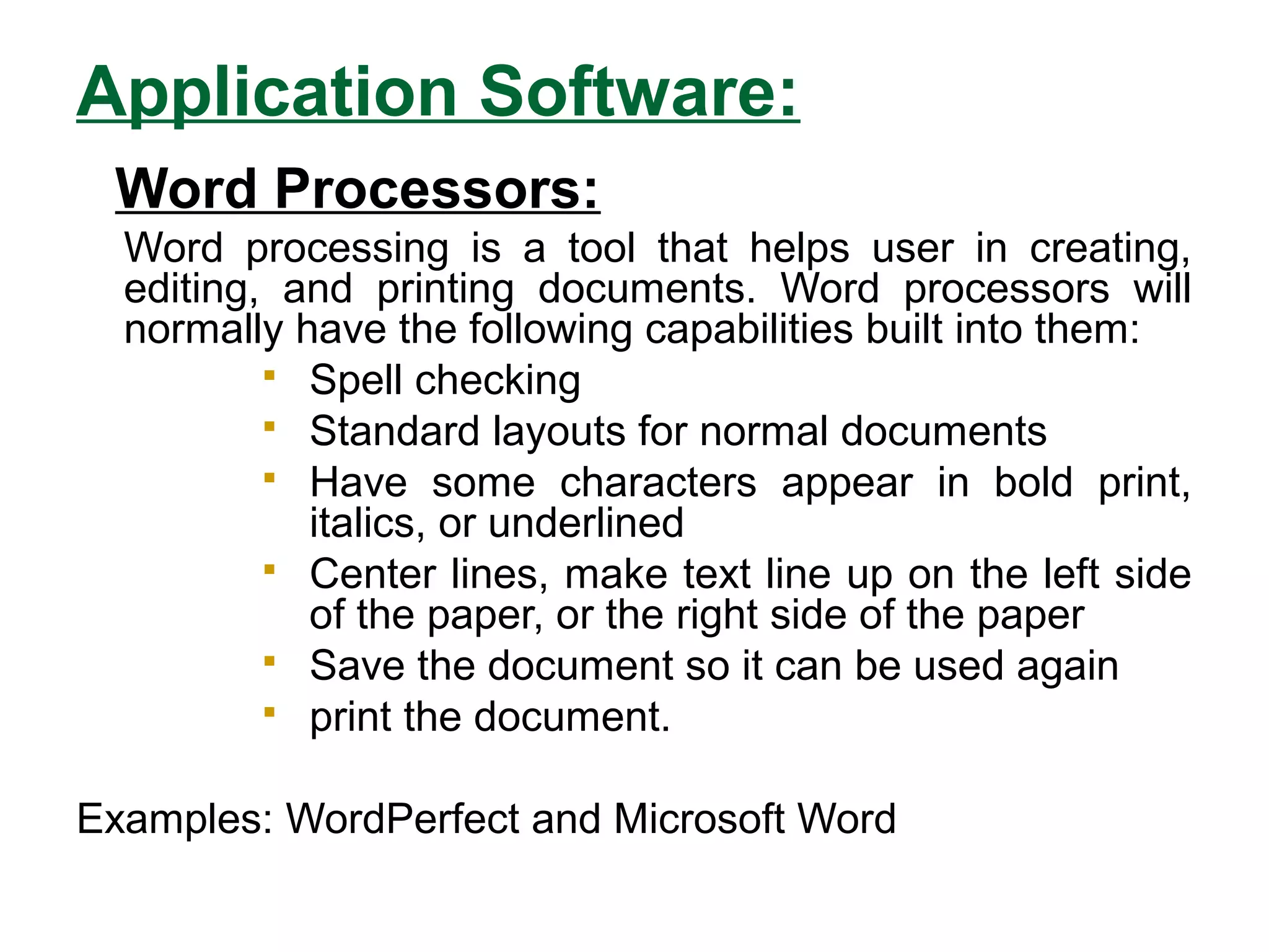 Application Software:
Word Processors:
Word processing is a tool that helps user in creating,
editing, and printing documents. Word processors will
normally have the following capabilities built into them:
 Spell checking
 Standard layouts for normal documents
 Have some characters appear in bold print,
italics, or underlined
 Center lines, make text line up on the left side
of the paper, or the right side of the paper
 Save the document so it can be used again
 print the document.
Examples: WordPerfect and Microsoft Word
 