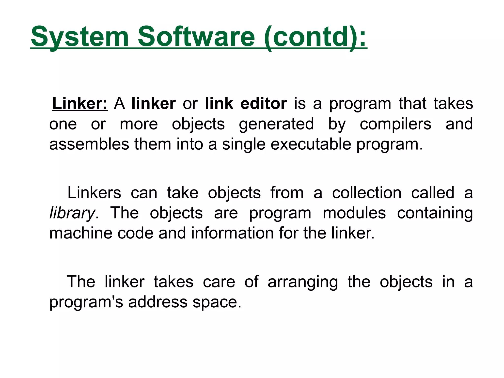 System Software (contd):
Linker: A linker or link editor is a program that takes
one or more objects generated by compilers and
assembles them into a single executable program.
Linkers can take objects from a collection called a
library. The objects are program modules containing
machine code and information for the linker.
The linker takes care of arranging the objects in a
program's address space.
 
