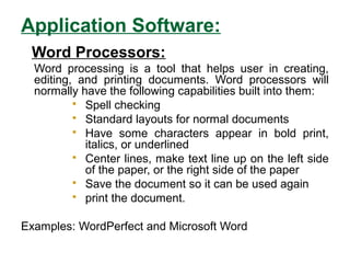 Application Software:
Word Processors:
Word processing is a tool that helps user in creating,
editing, and printing documents. Word processors will
normally have the following capabilities built into them:
 Spell checking
 Standard layouts for normal documents
 Have some characters appear in bold print,
italics, or underlined
 Center lines, make text line up on the left side
of the paper, or the right side of the paper
 Save the document so it can be used again
 print the document.
Examples: WordPerfect and Microsoft Word
 