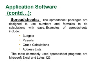 Application Software
(contd…):
Spreadsheets: The spreadsheet packages are
designed to use numbers and formulas to do
calculations with ease. Examples of spreadsheets
include:
 Budgets
 Payrolls
 Grade Calculations
 Address Lists
The most commonly used spreadsheet programs are
Microsoft Excel and Lotus 123.
 