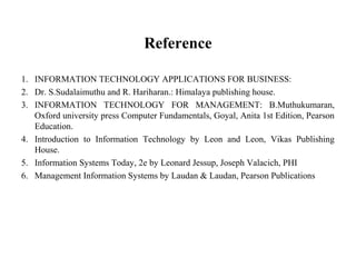 Reference
1. INFORMATION TECHNOLOGY APPLICATIONS FOR BUSINESS:
2. Dr. S.Sudalaimuthu and R. Hariharan.: Himalaya publishing house.
3. INFORMATION TECHNOLOGY FOR MANAGEMENT: B.Muthukumaran,
Oxford university press Computer Fundamentals, Goyal, Anita 1st Edition, Pearson
Education.
4. Introduction to Information Technology by Leon and Leon, Vikas Publishing
House.
5. Information Systems Today, 2e by Leonard Jessup, Joseph Valacich, PHI
6. Management Information Systems by Laudan & Laudan, Pearson Publications
 