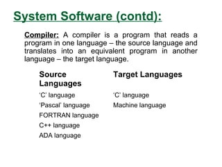 System Software (contd):
Source
Languages
Target Languages
‘C’ language ‘C’ language
‘Pascal’ language Machine language
FORTRAN language
C++ language
ADA language
Compiler: A compiler is a program that reads a
program in one language – the source language and
translates into an equivalent program in another
language – the target language.
 