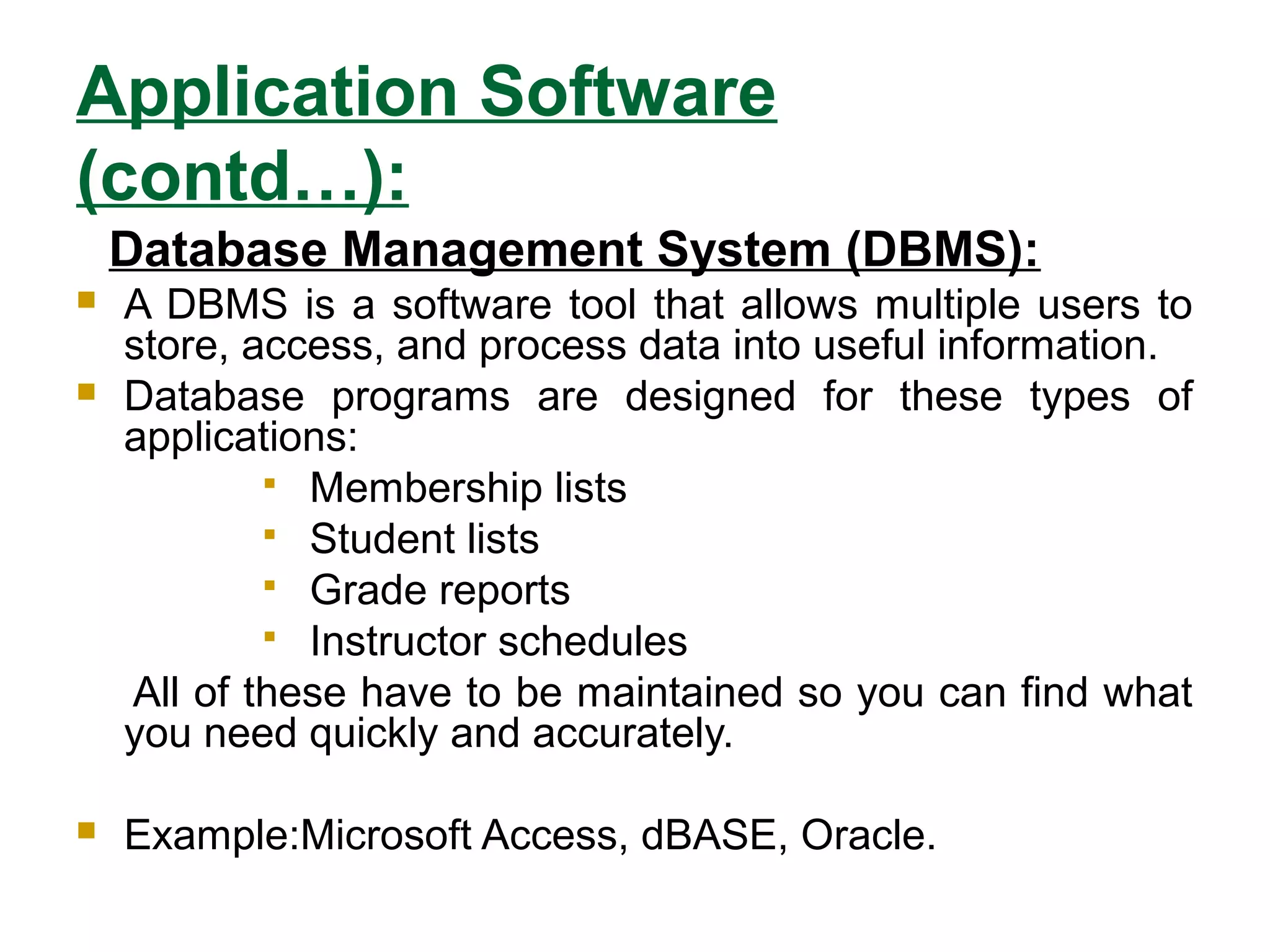 Application Software
(contd…):
Database Management System (DBMS):
 A DBMS is a software tool that allows multiple users to
store, access, and process data into useful information.
 Database programs are designed for these types of
applications:
 Membership lists
 Student lists
 Grade reports
 Instructor schedules
All of these have to be maintained so you can find what
you need quickly and accurately.
 Example:Microsoft Access, dBASE, Oracle.
 