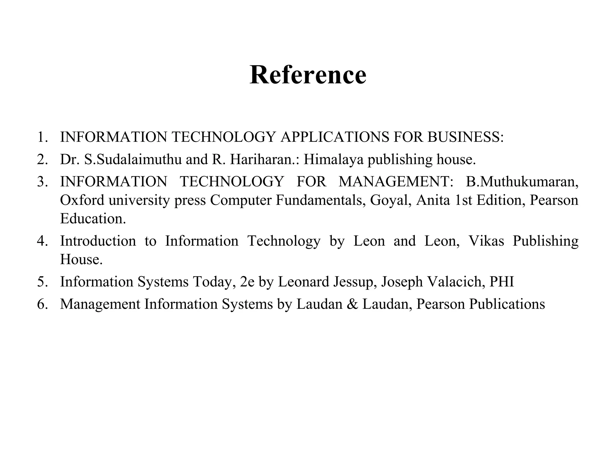 Reference
1. INFORMATION TECHNOLOGY APPLICATIONS FOR BUSINESS:
2. Dr. S.Sudalaimuthu and R. Hariharan.: Himalaya publishing house.
3. INFORMATION TECHNOLOGY FOR MANAGEMENT: B.Muthukumaran,
Oxford university press Computer Fundamentals, Goyal, Anita 1st Edition, Pearson
Education.
4. Introduction to Information Technology by Leon and Leon, Vikas Publishing
House.
5. Information Systems Today, 2e by Leonard Jessup, Joseph Valacich, PHI
6. Management Information Systems by Laudan & Laudan, Pearson Publications
 