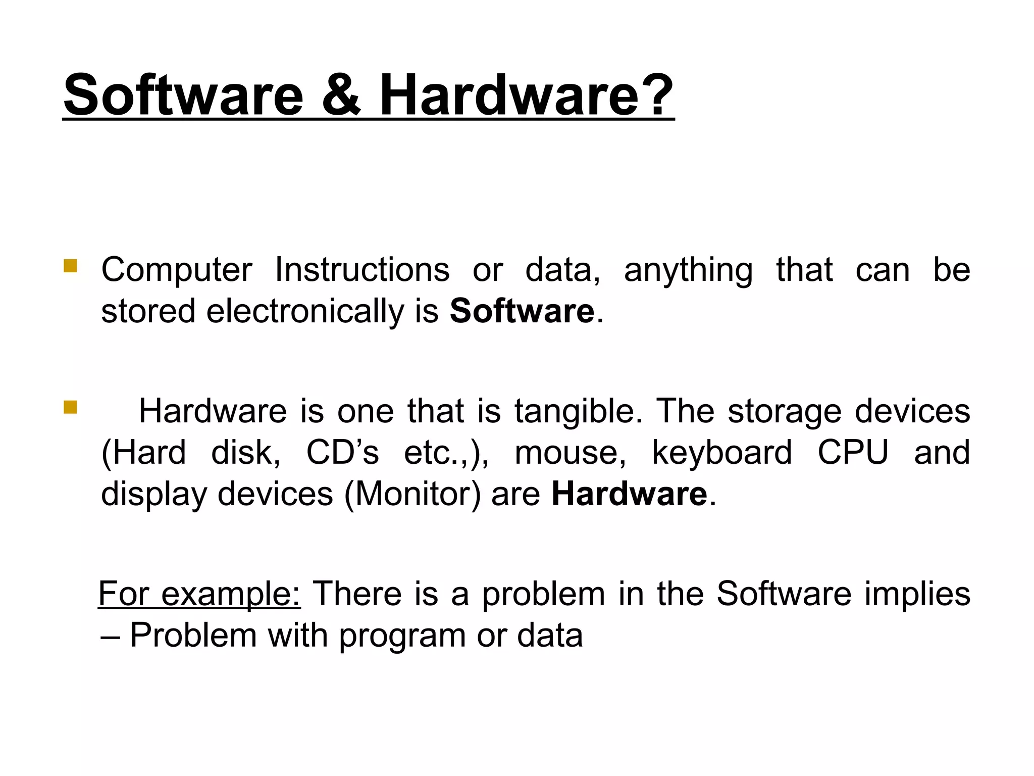 Software & Hardware?
 Computer Instructions or data, anything that can be
stored electronically is Software.
 Hardware is one that is tangible. The storage devices
(Hard disk, CD’s etc.,), mouse, keyboard CPU and
display devices (Monitor) are Hardware.
For example: There is a problem in the Software implies
– Problem with program or data
 