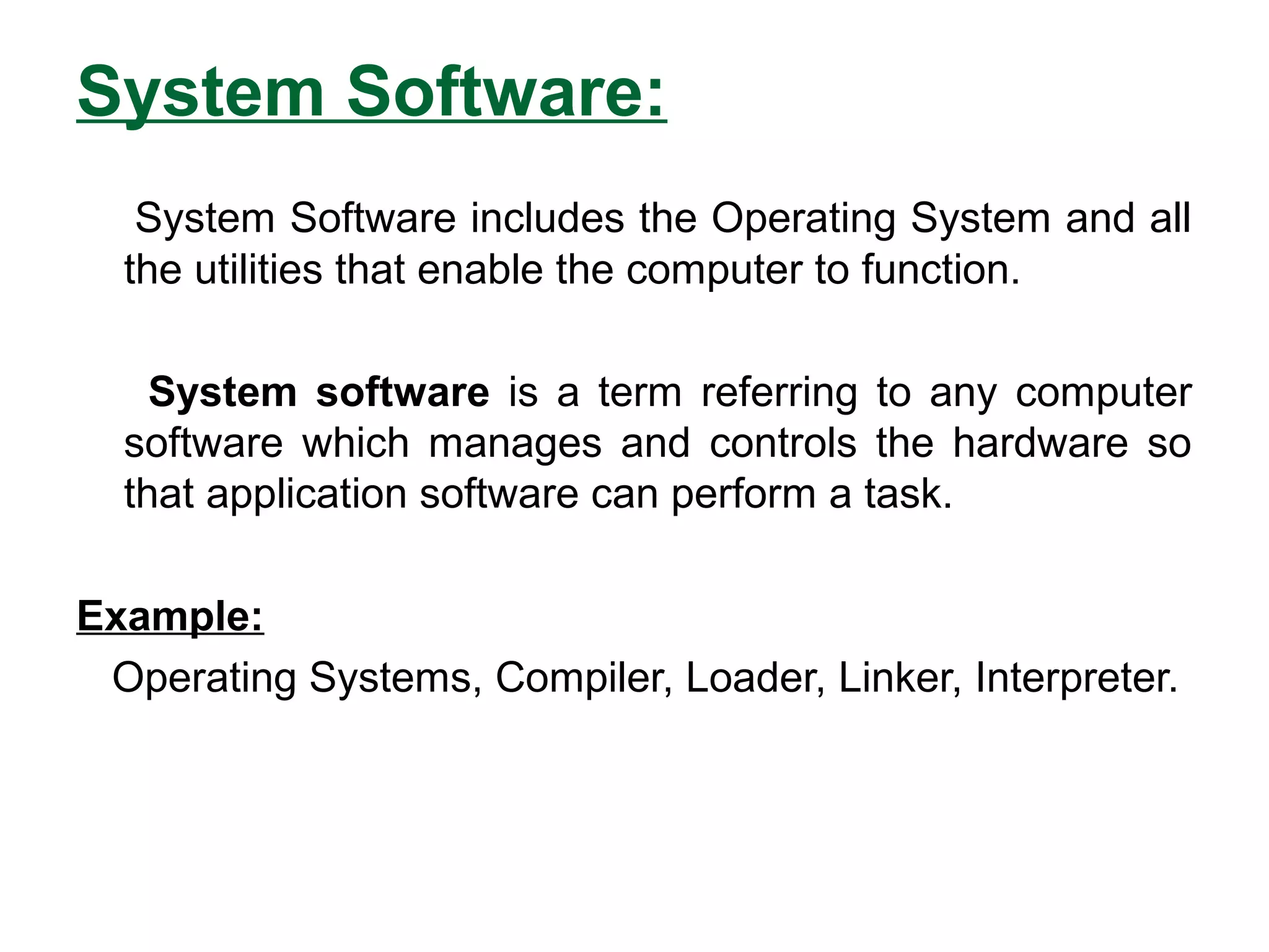 System Software:
System Software includes the Operating System and all
the utilities that enable the computer to function.
System software is a term referring to any computer
software which manages and controls the hardware so
that application software can perform a task.
Example:
Operating Systems, Compiler, Loader, Linker, Interpreter.
 