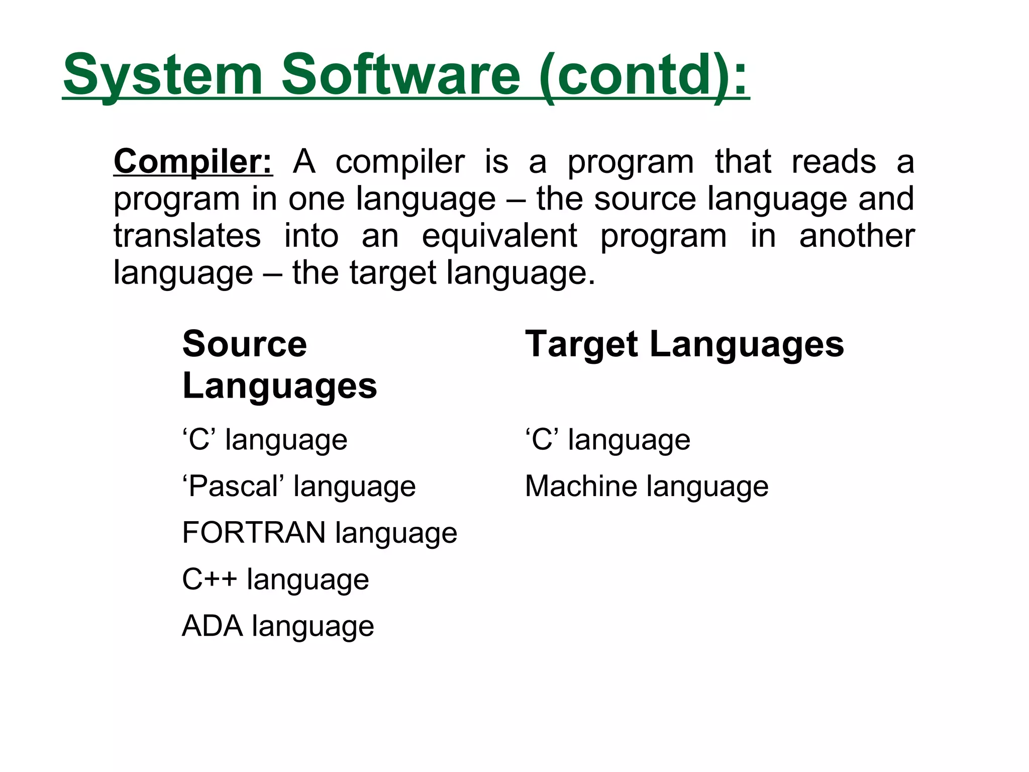 System Software (contd):
Source
Languages
Target Languages
‘C’ language ‘C’ language
‘Pascal’ language Machine language
FORTRAN language
C++ language
ADA language
Compiler: A compiler is a program that reads a
program in one language – the source language and
translates into an equivalent program in another
language – the target language.
 