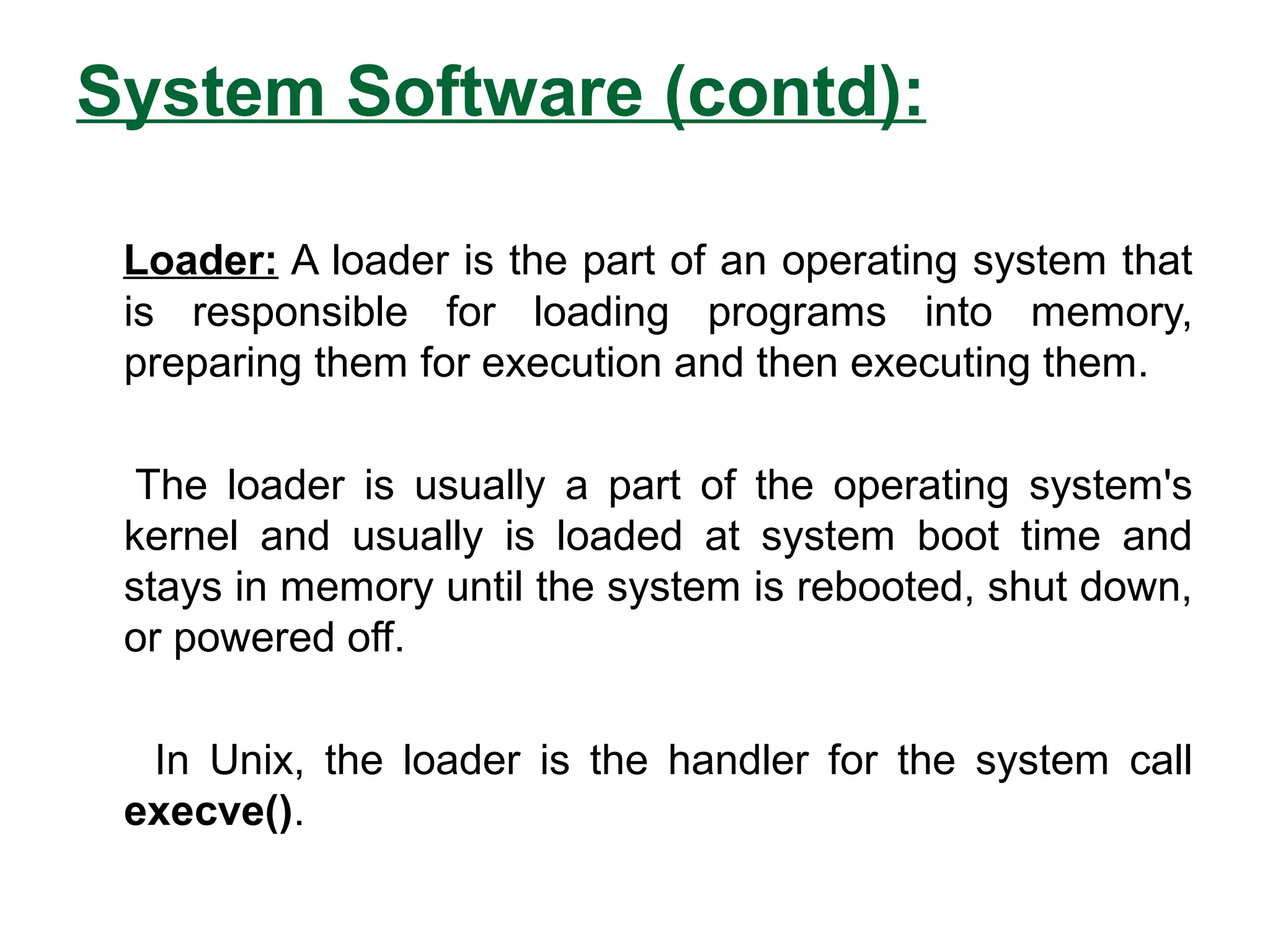 System Software (contd):
Loader: A loader is the part of an operating system that
is responsible for loading programs into memory,
preparing them for execution and then executing them.
The loader is usually a part of the operating system's
kernel and usually is loaded at system boot time and
stays in memory until the system is rebooted, shut down,
or powered off.
In Unix, the loader is the handler for the system call
execve().
 