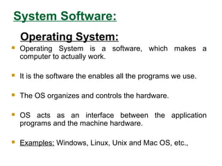 System Software:
Operating System:
 Operating System is a software, which makes a
computer to actually work.
 It is the software the enables all the programs we use.
 The OS organizes and controls the hardware.
 OS acts as an interface between the application
programs and the machine hardware.
 Examples: Windows, Linux, Unix and Mac OS, etc.,
 