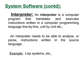 System Software (contd):
Interpreter: An interpreter is a computer
program that translates and executes
instructions written in a computer programming
language line-by-line, unit by unit etc.,
An interpreter needs to be able to analyze, or
parse, instructions written in the source
language.
Example: Lisp systems, etc.,
 
