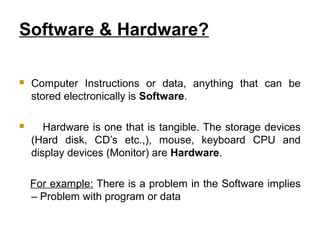 Software & Hardware?
 Computer Instructions or data, anything that can be
stored electronically is Software.
 Hardware is one that is tangible. The storage devices
(Hard disk, CD’s etc.,), mouse, keyboard CPU and
display devices (Monitor) are Hardware.
For example: There is a problem in the Software implies
– Problem with program or data
 